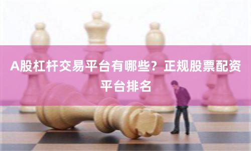 A股杠杆交易平台有哪些？正规股票配资平台排名