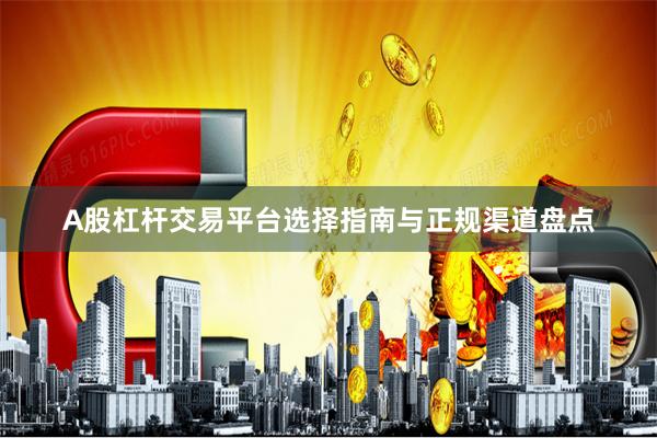 A股杠杆交易平台选择指南与正规渠道盘点