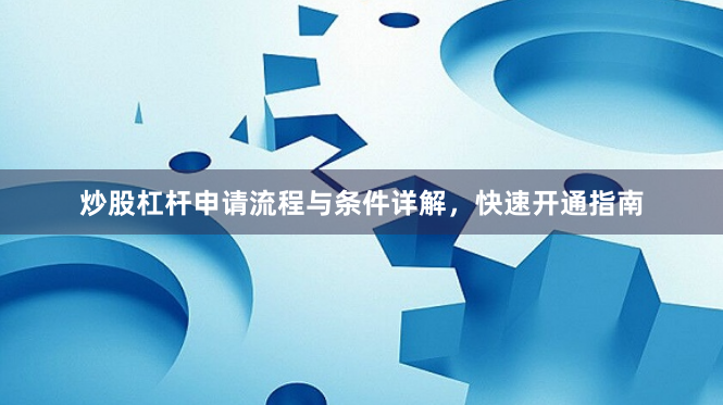 炒股杠杆申请流程与条件详解，快速开通指南