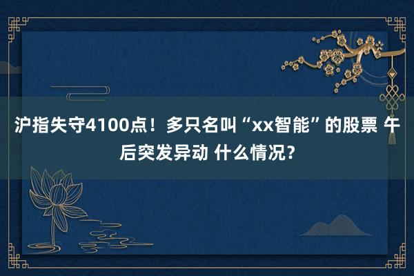 沪指失守4100点！多只名叫“xx智能”的股票 午后突发异动 什么情况？