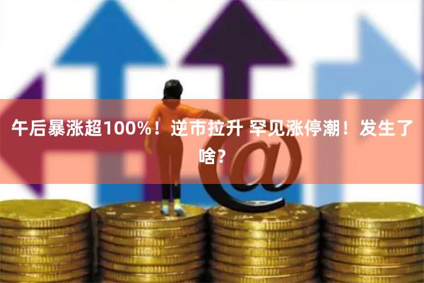 午后暴涨超100%！逆市拉升 罕见涨停潮！发生了啥？
