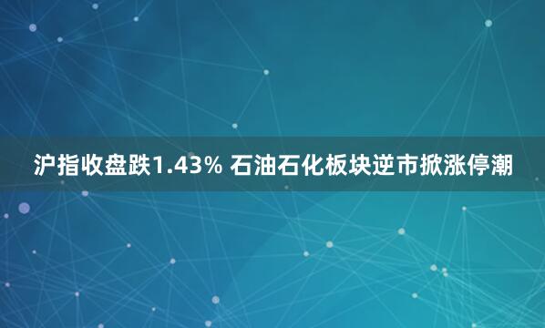 沪指收盘跌1.43% 石油石化板块逆市掀涨停潮